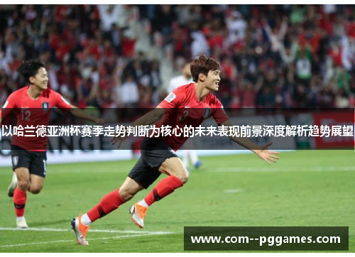 以哈兰德亚洲杯赛季走势判断为核心的未来表现前景深度解析趋势展望