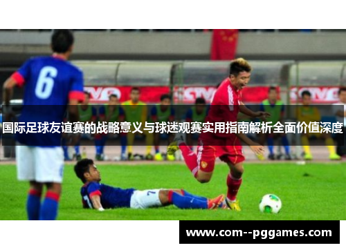 国际足球友谊赛的战略意义与球迷观赛实用指南解析全面价值深度 国际足球友谊赛的战略意义与球迷观赛实用指南解析全面价值深度
