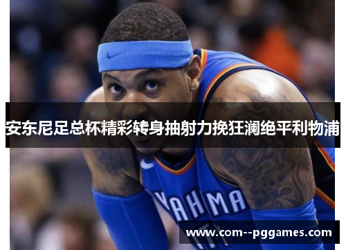 安东尼足总杯精彩转身抽射力挽狂澜绝平利物浦