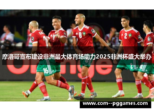 摩洛哥宣布建设非洲最大体育场助力2025非洲杯盛大举办