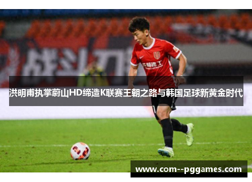 洪明甫执掌蔚山HD缔造K联赛王朝之路与韩国足球新黄金时代